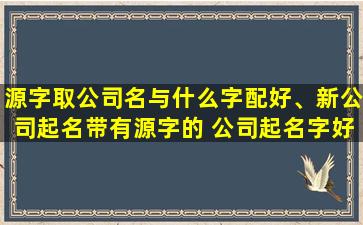 源字取公司名与什么字配好、新公司起名带有源字的 公司起名字好方法